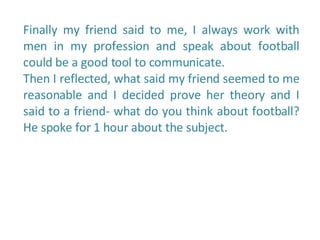 Finally my friend said to me, I always work with men in my profession and speak about football could be a good tool to communicate.  Then I reflected, what said my friend seemed to me reasonable and I decided prove her theory and I said to a friend- what do you think about football? He spoke for 1 hour about the subject.  