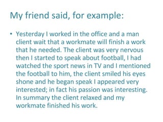 My friend said, for example: Yesterday I worked in the office and a man client wait that a workmate will finish a work that he needed. The client was very nervous then I started to speak about football, I had watched the sport news in TV and I mentioned the football to him, the client smiled his eyes shone and he began speak I appeared very interested; in fact his passion was interesting. In summary the client relaxed and my workmate finished his work.  