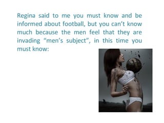 Regina said to me you must know and be informed about football, but you can’t know much because the men feel that they are invading “men’s subject”, in this time you must know:  