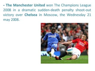 -  The Manchester United  won The Champions League 2008 in a dramatic sudden-death penalty shoot-out victory over  Chelsea  in Moscow, the Wednesday 21 may 2008.  
