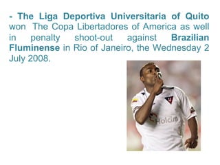 - The Liga Deportiva Universitaria of Quito  won   The Copa Libertadores of America as well in penalty shoot-out against  Brazilian Fluminense  in Rio of Janeiro, the Wednesday 2 July 2008.   