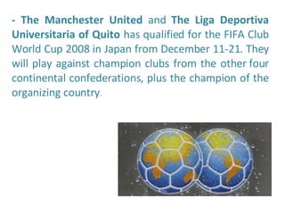 - The Manchester United  and  The Liga Deportiva Universitaria of Quito  has qualified for the FIFA Club World Cup 2008 in Japan from December 11-21. They will play against champion clubs from the other four continental confederations, plus the champion of the organizing country . 