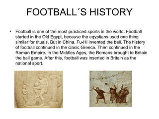 FOOTBALL´S HISTORY
• Football is one of the most practiced sports in the world. Football
  started in the Old Egypt, because the egyptians used one thing
  similar for rituals. But in China, Fu-Hi invented the ball. The history
  of football continued in the clasic Greece. Then continued in the
  Roman Empire. In the Middles Ages, the Romans brought to Britain
  the ball game. After this, football was inserted in Britain as the
  national sport.
 