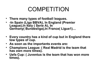 COMPETITION
• There many types of football leagues.
• -In Spain (Liga BBVA), In England (Premier
  League),In Italy ( Serie A), In
  Germany( Bundesliga),In France( Ligue1)…

• Every country has a kind of cup but in England there
  tow types of cup.
• As soon as the importants events are:
• Champions League: ( Real Madrid is the team that
  has own more times).
• Uefa Cup: ( Juventus is the team that has won more
  times).
 