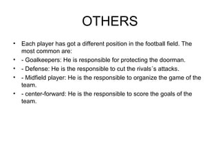OTHERS
• Each player has got a different position in the football field. The
  most common are:
• - Goalkeepers: He is responsible for protecting the doorman.
• - Defense: He is the responsible to cut the rivals´s attacks.
• - Midfield player: He is the responsible to organize the game of the
  team.
• - center-forward: He is the responsible to score the goals of the
  team.
 