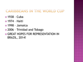  1938 – Cuba
 1974 – Haiti
 1998 – Jamaica
 2006 – Trinidad and Tobago
 GREAT HOPES FOR REPRESENTATION IN
BRAZIL, 2014!
 