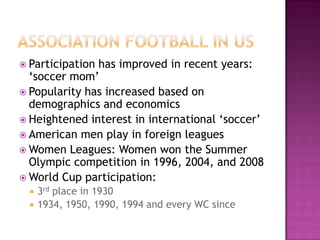  Participation has improved in recent years:
‘soccer mom’
 Popularity has increased based on
demographics and economics
 Heightened interest in international ‘soccer’
 American men play in foreign leagues
 Women Leagues: Women won the Summer
Olympic competition in 1996, 2004, and 2008
 World Cup participation:
 3rd place in 1930
 1934, 1950, 1990, 1994 and every WC since
 