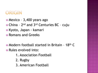  Mexico – 3,400 years ago
 China – 2nd and 3rd Centuries BC – cuju
 Kyoto, Japan - kamari
 Romans and Greeks
 Modern football started in Britain – 18th C
 Rules evolved into:
1. Association Football
2. Rugby
3. American Football
 