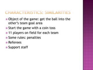  Object of the game: get the ball into the
other’s team goal area
 Start the game with a coin toss
 11 players on field for each team
 Some rules: penalties
 Referees
 Support staff
 