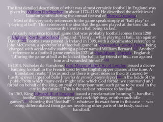 The first detailed description of what was almost certainly football in England was
given by William FitzStephen in about 1174–1183. He described the activities of
London youths during the annual festival of Shrove Tuesday:
Most of the very early references to the game speak simply of "ball play" or
"playing at ball". This reinforces the idea that the games played at the time did not
necessarily involve a ball being kicked.
An early reference to a ball game that was probably football comes from 1280
at Ulgham, Northumberland, England: "Henry... while playing at ball.. ran against
David".[30] Football was played in Ireland in 1308, with a documented reference to
John McCrocan, a spectator at a "football game" at Newcastle, County Down being
charged with accidentally stabbing a player named William Bernard.[31] Another
reference to a football game comes in 1321 at Shouldham, Norfolk, England:
"[d]uring the game at ball as he kicked the ball, a lay friend of his... ran against
him and wounded himself".[30]
In 1314, Nicholas de Farndone, Lord Mayor of the City of London issued a decree
banning football in the French used by the English upper classes at the time. A
translation reads: "[f]orasmuch as there is great noise in the city caused by
hustling over large foot balls [rageries de grosses pelotes de pee][32] in the fields of the
public from which many evils might arise which God forbid: we command and
forbid on behalf of the king, on pain of imprisonment, such game to be used in the
city in the future." This is the earliest reference to football.
In 1363, King Edward III of England issued a proclamation banning "...handball,
football, or hockey; coursing and cock-fighting, or other such idle
games",[33] showing that "football" — whatever its exact form in this case — was
being differentiated from games involving other parts of the body, such as
handball.

 