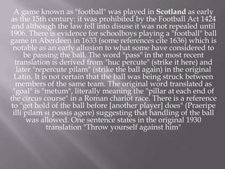A game known as "football" was played in Scotland as early
as the 15th century: it was prohibited by the Football Act 1424
and although the law fell into disuse it was not repealed until
1906. There is evidence for schoolboys playing a "football" ball
game in Aberdeen in 1633 (some references cite 1636) which is
notable as an early allusion to what some have considered to
be passing the ball. The word "pass" in the most recent
translation is derived from "huc percute" (strike it here) and
later "repercute pilam" (strike the ball again) in the original
Latin. It is not certain that the ball was being struck between
members of the same team. The original word translated as
"goal" is "metum", literally meaning the "pillar at each end of
the circus course" in a Roman chariot race. There is a reference
to "get hold of the ball before [another player] does" (Praeripe
illi pilam si possis agere) suggesting that handling of the ball
was allowed. One sentence states in the original 1930
translation "Throw yourself against him"

 