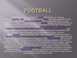 Football refers to a number of sports that involve, to varying
degrees, kicking a ball with the foot to score a goal. The most popular of these
sports worldwide is association football, more commonly known as just
"football" or "soccer". Unqualified, the word football applies to whichever form of
football is the most popular in the regional context in which the word appears,
including association football, as well as American football, Australian rules
football, Canadian football, Gaelic football, rugby league, rugby union, and
other related games. These variations of football are known as football codes.
Various forms of football can be identified in history, often as
popular peasant games. Contemporary codes of football can be traced back
to the codification of these games at English public schools in the eighteenth and
nineteenth century. The influence and power of the British Empire allowed these
rules of football to spread to areas of British influence outside of the directly
controlled Empire, though by the end of the nineteenth century, distinct regional
codes were already developing: Gaelic Football, for example, deliberately
incorporated the rules of local traditional football games in order to maintain
their heritage. In 1888, The Football League was founded in England, becoming
the first of many professional football competitions. During the twentieth
century, several of the various kinds of football grew to become among the most
popular team sports in the world.

 