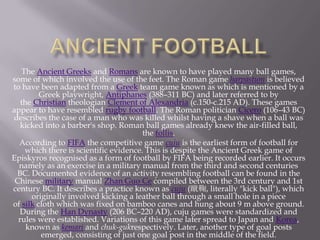 The Ancient Greeks and Romans are known to have played many ball games,
some of which involved the use of the feet. The Roman game harpastum is believed
to have been adapted from a Greek team game known as which is mentioned by a
Greek playwright, Antiphanes (388–311 BC) and later referred to by
the Christian theologian Clement of Alexandria (c.150-c.215 AD). These games
appear to have resembled rugby football. The Roman politician Cicero (106–43 BC)
describes the case of a man who was killed whilst having a shave when a ball was
kicked into a barber's shop. Roman ball games already knew the air-filled ball,
the follis.
According to FIFA the competitive game cuju is the earliest form of football for
which there is scientific evidence. This is despite the Ancient Greek game of
Episkyros recognised as a form of football by FIFA being recorded earlier. It occurs
namely as an exercise in a military manual from the third and second centuries
BC. Documented evidence of an activity resembling football can be found in the
Chinese military manual Zhan Guo Ce compiled between the 3rd century and 1st
century BC. It describes a practice known as cuju (蹴鞠, literally "kick ball"), which
originally involved kicking a leather ball through a small hole in a piece
of silk cloth which was fixed on bamboo canes and hung about 9 m above ground.
During the Han Dynasty (206 BC–220 AD), cuju games were standardized and
rules were established. Variations of this game later spread to Japan and Korea,
known as kemari and chuk-gukrespectively. Later, another type of goal posts
emerged, consisting of just one goal post in the middle of the field.

 