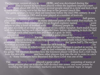 The Japanese version of cuju is kemari (蹴鞠), and was developed during the Asuka
period.This is known to have been played within the Japanese imperial court
in Kyoto from about 600 AD. In kemari several people stand in a circle and kick a ball
to each other, trying not to let the ball drop to the ground (much like keepie uppie).
The game appears to have died out sometime before the mid-19th century. It was
revived in 1903 and is now played at a number of festivals
There are a number of references to traditional, ancient, or prehistoric ball games,
played by indigenous peoples in many different parts of the world. For example, in
1586, men from a ship commanded by an English explorer namedJohn Davis, went
ashore to play a form of football with Inuit (Eskimo) people in Greenland.[21] There
are later accounts of an Inuit game played on ice, called Aqsaqtuk. Each match began
with two teams facing each other in parallel lines, before attempting to kick the ball
through each other team's line and then at a goal. In 1610, William Strachey, a
colonist at Jamestown, Virginia recorded a game played by Native Americans,
called Pahsaheman.[citation needed]On the Australian continent several tribes of indigenous
people played kicking and catching games with stuffed balls which have been
generalised by historians as Marn Grook (Djab Wurrung for "game ball"). The earliest
historical account is an anecdote from the 1878 book by Robert Brough-Smyth, The
Aborigines of Victoria, in which a man called Richard Thomas is quoted as saying, in
about 1841 in Victoria, Australia, that he had witnessed Aboriginal people playing
the game: "Mr Thomas describes how the foremost player will drop kick a ball made
from the skin of a possum and how other players leap into the air in order to catch
it." Some historians have theorised that Marn Grook was one of the origins
of Australian rules football.
The Māori in New Zealand played a game called Ki-o-rahi consisting of teams of
seven players play on a circular field divided into zones, and score points by
touching the 'pou' (boundary markers) and hitting a central 'tupu' or target.

 