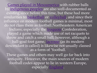 Games played in Mesoamerica with rubber balls
by indigenous peoples are also well-documented as
existing since before this time, but these had more
similarities to basketball or volleyball, and since their
influence on modern football games is minimal, most
do not class them as football.Northeastern American
Indians, especially the Iroquois Confederation,
played a game which made use of net racquets to
throw and catch a small ball; however, although a
ball-goal foot game, lacrosse (as its modern
descendant is called) is likewise not usually classed
as a form of "football.
These games and others may well go far back into
antiquity. However, the main sources of modern
football codes appear to lie in western Europe,
especially England.

 