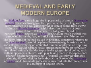 The Middle Ages saw a huge rise in popularity of annual Shrovetide
football matches throughout Europe, particularly in England. An
early reference to a ball game played in Britain comes from the 9th
century Historia Brittonum, which describes "a party of boys ...
playing at ball". References to a ball game played in
northern France known as La Soule or Choule, in which the ball was
propelled by hands, feet, and sticks, date from the 12th century.
The early forms of football played in England, sometimes referred to
as "mob football", would be played between neighbouring towns
and villages, involving an unlimited number of players on opposing
teams who would clash en masse, struggling to move an item, such
as inflated animal's bladder to particular geographical points, such
as their opponents' church, with play taking place in the open space
between neighbouring parishes. The game was played primarily
during significant religious festivals, such as Shrovetide, Christmas,
or Easter, and Shrovetide games have survived into the modern era
in a number of English towns.

 