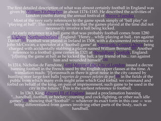 The first detailed description of what was almost certainly football in England was
given by William FitzStephen in about 1174–1183. He described the activities of
London youths during the annual festival of Shrove Tuesday:
Most of the very early references to the game speak simply of "ball play" or
"playing at ball". This reinforces the idea that the games played at the time did not
necessarily involve a ball being kicked.
An early reference to a ball game that was probably football comes from 1280
at Ulgham, Northumberland, England: "Henry... while playing at ball.. ran against
David".[30] Football was played in Ireland in 1308, with a documented reference to
John McCrocan, a spectator at a "football game" at Newcastle, County Down being
charged with accidentally stabbing a player named William Bernard.[31] Another
reference to a football game comes in 1321 at Shouldham, Norfolk, England:
"[d]uring the game at ball as he kicked the ball, a lay friend of his... ran against
him and wounded himself".[30]
In 1314, Nicholas de Farndone, Lord Mayor of the City of London issued a decree
banning football in the French used by the English upper classes at the time. A
translation reads: "[f]orasmuch as there is great noise in the city caused by
hustling over large foot balls [rageries de grosses pelotes de pee][32] in the fields of the
public from which many evils might arise which God forbid: we command and
forbid on behalf of the king, on pain of imprisonment, such game to be used in the
city in the future." This is the earliest reference to football.
In 1363, King Edward III of England issued a proclamation banning
"...handball, football, or hockey; coursing and cock-fighting, or other such idle
games",[33] showing that "football" — whatever its exact form in this case — was
being differentiated from games involving other parts of the body, such as
handball.

 