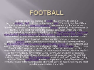 Football refers to a number of sports that involve, to varying
degrees, kicking a ball with the foot to score a goal. The most popular of these
sports worldwide is association football, more commonly known as just
"football" or "soccer". Unqualified, the word football applies to whichever form of
football is the most popular in the regional context in which the word
appears, including association football, as well as American football, Australian
rules football, Canadian football, Gaelic football, rugby league, rugby union, and
other related games. These variations of football are known as football codes.
Various forms of football can be identified in history, often as
popular peasant games. Contemporary codes of football can be traced back
to the codification of these games at English public schools in the eighteenth and
nineteenth century. The influence and power of the British Empire allowed these
rules of football to spread to areas of British influence outside of the directly
controlled Empire, though by the end of the nineteenth century, distinct regional
codes were already developing: Gaelic Football, for example, deliberately
incorporated the rules of local traditional football games in order to maintain
their heritage. In 1888, The Football League was founded in England, becoming
the first of many professional football competitions. During the twentieth
century, several of the various kinds of football grew to become among the most
popular team sports in the world.

 