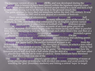 The Japanese version of cuju is kemari (蹴鞠), and was developed during the Asuka
period.This is known to have been played within the Japanese imperial court
in Kyoto from about 600 AD. In kemari several people stand in a circle and kick a ball
to each other, trying not to let the ball drop to the ground (much like keepie uppie).
The game appears to have died out sometime before the mid-19th century. It was
revived in 1903 and is now played at a number of festivals
There are a number of references to traditional, ancient, or prehistoric ball
games, played by indigenous peoples in many different parts of the world. For
example, in 1586, men from a ship commanded by an English explorer namedJohn
Davis, went ashore to play a form of football with Inuit (Eskimo) people
in Greenland.[21] There are later accounts of an Inuit game played on
ice, called Aqsaqtuk. Each match began with two teams facing each other in parallel
lines, before attempting to kick the ball through each other team's line and then at a
goal. In 1610, William Strachey, a colonist at Jamestown, Virginia recorded a game
played by Native Americans, called Pahsaheman.[citation needed]On the Australian
continent several tribes of indigenous people played kicking and catching games
with stuffed balls which have been generalised by historians as Marn Grook (Djab
Wurrung for "game ball"). The earliest historical account is an anecdote from the
1878 book by Robert Brough-Smyth, The Aborigines of Victoria, in which a man called
Richard Thomas is quoted as saying, in about 1841 in Victoria, Australia, that he had
witnessed Aboriginal people playing the game: "Mr Thomas describes how the
foremost player will drop kick a ball made from the skin of a possum and how other
players leap into the air in order to catch it." Some historians have theorised
that Marn Grook was one of the origins of Australian rules football.
The Māori in New Zealand played a game called Ki-o-rahi consisting of teams of
seven players play on a circular field divided into zones, and score points by
touching the 'pou' (boundary markers) and hitting a central 'tupu' or target.

 