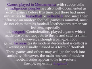 Games played in Mesoamerica with rubber balls
by indigenous peoples are also well-documented as
existing since before this time, but these had more
similarities to basketball or volleyball, and since their
influence on modern football games is minimal, most
do not class them as football.Northeastern American
Indians, especially
the Iroquois Confederation, played a game which
made use of net racquets to throw and catch a small
ball; however, although a ball-goal foot
game, lacrosse (as its modern descendant is called) is
likewise not usually classed as a form of "football.
These games and others may well go far back into
antiquity. However, the main sources of modern
football codes appear to lie in western
Europe, especially England.

 