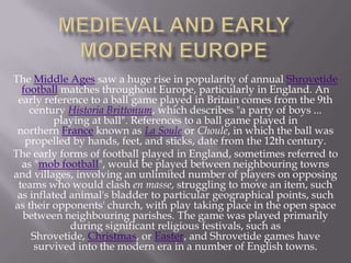 The Middle Ages saw a huge rise in popularity of annual Shrovetide
football matches throughout Europe, particularly in England. An
early reference to a ball game played in Britain comes from the 9th
century Historia Brittonum, which describes "a party of boys ...
playing at ball". References to a ball game played in
northern France known as La Soule or Choule, in which the ball was
propelled by hands, feet, and sticks, date from the 12th century.
The early forms of football played in England, sometimes referred to
as "mob football", would be played between neighbouring towns
and villages, involving an unlimited number of players on opposing
teams who would clash en masse, struggling to move an item, such
as inflated animal's bladder to particular geographical points, such
as their opponents' church, with play taking place in the open space
between neighbouring parishes. The game was played primarily
during significant religious festivals, such as
Shrovetide, Christmas, or Easter, and Shrovetide games have
survived into the modern era in a number of English towns.

 