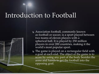 Association football, commonly known
as football or soccer, is a sport played between
two teams of eleven players with a
spherical ball. It is played by 250 million
players in over 200 countries, making it the
world's most popular sport.
 The game is played on a rectangular field with
a goal at each end. The object of the game is to
score by using any part of the body besides the
arms and hands to get the football into the
opposing goal.
Introduction to Football
 