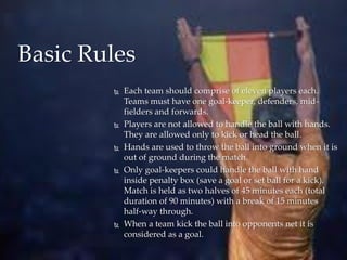 Each team should comprise of eleven players each.
Teams must have one goal-keeper, defenders, mid-
fielders and forwards.
 Players are not allowed to handle the ball with hands.
They are allowed only to kick or head the ball.
 Hands are used to throw the ball into ground when it is
out of ground during the match.
 Only goal-keepers could handle the ball with hand
inside penalty box (save a goal or set ball for a kick).
Match is held as two halves of 45 minutes each (total
duration of 90 minutes) with a break of 15 minutes
half-way through.
 When a team kick the ball into opponents net it is
considered as a goal.
Basic Rules
 