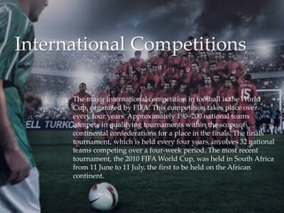  The major international competition in football is the World
Cup, organized by FIFA. This competition takes place over
every four years. Approximately 190–200 national teams
compete in qualifying tournaments within the scope of
continental confederations for a place in the finals. The finals
tournament, which is held every four years, involves 32 national
teams competing over a four-week period. The most recent
tournament, the 2010 FIFA World Cup, was held in South Africa
from 11 June to 11 July, the first to be held on the African
continent.
International Competitions
 