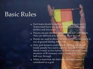 Basic Rules










Each team should comprise of eleven players each.
Teams must have one goal-keeper, defenders, m...