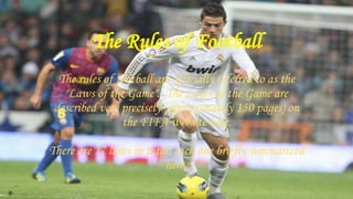 The Rules of Football
The rules of football are officially referred to as the
"Laws of the Game". The Laws of the Game are
described very precisely (approximately 150 pages) on
the FIFA website here.
There are 17 laws in total, each one briefly summarized
here-
 
