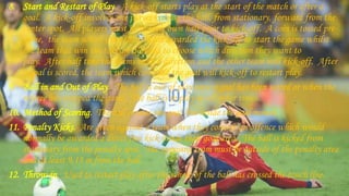8. Start and Restart of Play. A kick-off starts play at the start of the match or after a
goal. A kick-off involves one player kicking the ball, from stationary, forward from the
center spot. All players must be in their own half prior to kick-off. A coin is tossed pre-
game, the team which loses the toss are awarded the kick-off to start the game whilst
the team that win the toss are allowed to choose which direction they want to
play. After half time the teams switch direction and the other team will kick-off. After
a goal is scored, the team which conceded the goal will kick-off to restart play.
9. Ball in and Out of Play. The ball is out of play once a goal has been scored or when the
referee has stopped the game. The ball is in play at all other times.
10. Method of Scoring. The ball crosses the goal line inside the goal mouth.
11. Penalty Kicks. Are given against a team when they commit an offence which would
normally be awarded a direct free kick inside their goal area. The ball is kicked from
stationary from the penalty spot. The opposing team must be outside of the penalty area
and at least 9.15 m from the ball.
12. Throw-in. Used to restart play after the whole of the ball has crossed the touch line.
 