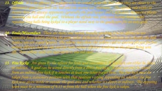 13. Offside. It is an offence for a player to be in contact with the ball when they are closer to the
opponents' goal than both the ball and the second-last opponent. The offside rule exists to
ensure there are always opponents (generally the goal keeper and a defender) between a player
receiving the ball and the goal. Without the offside rule, play can become boring with
repeated long balls being kicked to a player stood next to the goalkeeper for an easy goal.
14. Fouls/Misconduct. These are many and varied, broadly speaking it is an offence to use
excessive force whilst playing the game either deliberately or undeliberate or to handle the ball
(unless you are a goal keeper). The referee may show the yellow card to caution players for less
serious offences and the red card for more serious offences resulting in the player being sent
off. Two yellow cards are equivalent to one red card.
15. Free Kicks. Are given by the referee for fouls and misconduct. A free kick can either be direct
or indirect. A goal can be scored directly from a direct free kick. A goal can only be scored
from an indirect free kick if it touches at least one other player first. The free kick must be
taken from a stationary position with that position varying depending on whether the free
kick was given inside or outside the goal area and whether it's direct or indirect. The opposing
team must be a minimum of 9.15 m from the ball when the free kick is taken.
 