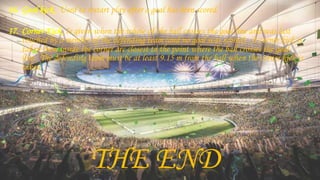 16. Goal kick. Used to restart play after a goal has been scored.
17. Corner Kick. Is given when the whole of the ball crosses the goal line and was last
touched by a member of the defending team (and no goal was scored). A corner kick is
taken from inside the corner arc closest to the point where the ball crosses the goal
line. The defending team must be at least 9.15 m from the ball when the corner kick is
taken.
THE END
 