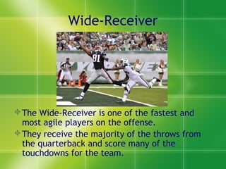 Wide-Receiver
The Wide-Receiver is one of the fastest and
most agile players on the offense.
They receive the majority of the throws from
the quarterback and score many of the
touchdowns for the team.
 
