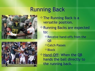 Running Back
The Running Back is a
versatile position.
Running Backs are expected
to:
Receive hand-offs from the
QB
Catch Passes
Block
Hand-Off: When the QB
hands the ball directly to
the running back.
 