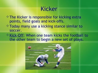 Kicker
The Kicker is responsible for kicking extra
points, field goals and kick-offs.
Today many use a kicking stance similar to
soccer.
Kick-Off: When one team kicks the football to
the other team to begin a new set of plays.
 