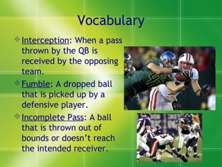 Vocabulary
Interception: When a pass
thrown by the QB is
received by the opposing
team.
Fumble: A dropped ball
that is picked up by a
defensive player.
Incomplete Pass: A ball
that is thrown out of
bounds or doesn’t reach
the intended receiver.
 
