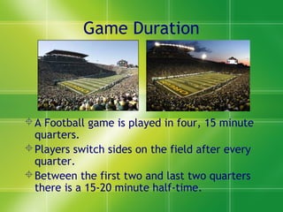 Game Duration
A Football game is played in four, 15 minute
quarters.
Players switch sides on the field after every
quarter.
Between the first two and last two quarters
there is a 15-20 minute half-time.
 