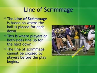Line of Scrimmage
The Line of Scrimmage
is based on where the
ball is placed for each
down.
This is where players on
both sides line up for
the next down.
The line of scrimmage
cannot be crossed by
players before the play
begins.
 
