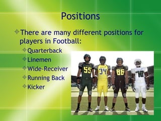 Positions
There are many different positions for
players in Football:
Quarterback
Linemen
Wide-Receiver
Running Back
Kicker
 