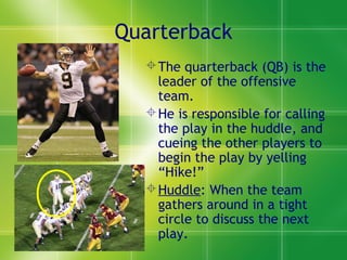 Quarterback
The quarterback (QB) is the
leader of the offensive
team.
He is responsible for calling
the play in the huddle, and
cueing the other players to
begin the play by yelling
“Hike!”
Huddle: When the team
gathers around in a tight
circle to discuss the next
play.
 