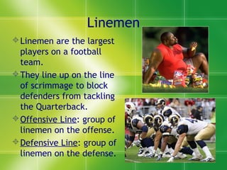 Linemen
Linemen are the largest
players on a football
team.
They line up on the line
of scrimmage to block
defenders from tackling
the Quarterback.
Offensive Line: group of
linemen on the offense.
Defensive Line: group of
linemen on the defense.
 