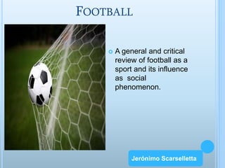 FOOTBALL 
 A general and critical 
review of football as a 
sport and its influence 
as social 
phenomenon. 
Jerónimo Scarselletta 
Jerónimo Scarselletta 
 