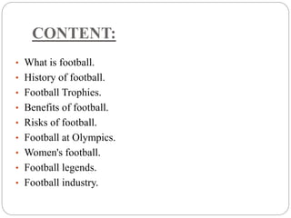 CONTENT: 
• What is football. 
• History of football. 
• Football Trophies. 
• Benefits of football. 
• Risks of football. 
• Football at Olympics. 
• Women's football. 
• Football legends. 
• Football industry. 
 
