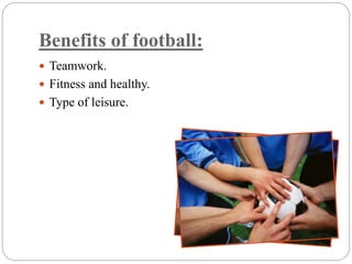Benefits of football: 
 Teamwork. 
 Fitness and healthy. 
 Type of leisure. 
 