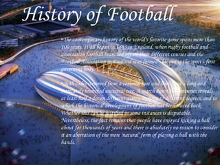 History of Football
•The contemporary history of the world's favorite game spans more than
100 years. It all began in 1863 in England, when rugby football and
association football branched off on their different courses and the
Football Association in England was formed - becoming the sport's first
governing body.
•Both codes stemmed from a common root and both have a long and
intricately branched ancestral tree. A search down the centuries reveals
at least half a dozen different games, varying to different degrees, and to
which the historical development of football has been traced back.
Whether this can be justified in some instances is disputable.
Nevertheless, the fact remains that people have enjoyed kicking a ball
about for thousands of years and there is absolutely no reason to consider
it an aberration of the more 'natural' form of playing a ball with the
hands.
 