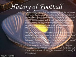 History of Football
•On the contrary, apart from the need to employ the legs and feet in
tough tussles for the ball, often without any laws for protection, it
was recognised right at the outset that the art of controlling the ball
with the feet was not easy and, as such, required no small measure
of skill. The very earliest form of the game for which there is
scientific evidence was an exercise from a military manual dating
back to the second and third centuries BC in China.
•The Greek 'Episkyros' - of which few concrete details survive - was
much livelier, as was the Roman 'Harpastum'. The latter was played
out with a smaller ball by two teams on a rectangular field marked
by boundary lines and a centre line. The objective was to get the ball
over the opposition's boundary lines and as players passed it
between themselves, trickery was the order of the day. The game
remained popular for 700-800 years, but, although the Romans took
it to Britain with them, the use of feet was so small as to scarcely be
of consequence.
 