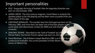 Important personalities
 PELE : Inarguably the king of football, Pele the legendary Brazilian was
born on 21st October 1940.
 LIONEL MESSI : The 21st-century magician, Lionel Messi is certainly the
greatest player to be still playing and has been more successful than any
other player of this age.
 CRISTIANO RONALDO : The wonder-boy from Portugal was born on 5th
February 1985, and since then, has been one of the best players in the
world while with Manchester United (till 2009) and with Real Madrid (2009
onwards).
 ZINEDINE ZIDANE : Described as the ‘God of Football’ by UEFA President
Michel Platini, the former French captain was born on 23rd June 1972.
 David Beckham : David Robert Joseph Beckham OBE is an English former
professional footballer, the current president of Inter Miami CF and co-
owner of Salford City.
 