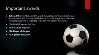 Important awards
 Ballon d’Or : The "Ballon d'Or", which translates into "Golden Ball", is an
annual award that is presented by France Football Magazine to the male
football player who is regarded to be the very best in the world.
 FIFA World Player of the Year
 FIFA team of the year
 PFA Player of the year
 FIFA golden shoe/ball
 