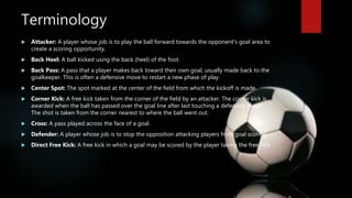 Terminology
 Attacker: A player whose job is to play the ball forward towards the opponent's goal area to
create a scoring opportunity.
 Back Heel: A ball kicked using the back (heel) of the foot.
 Back Pass: A pass that a player makes back toward their own goal, usually made back to the
goalkeeper. This is often a defensive move to restart a new phase of play.
 Center Spot: The spot marked at the center of the field from which the kickoff is made.
 Corner Kick: A free kick taken from the corner of the field by an attacker. The corner kick is
awarded when the ball has passed over the goal line after last touching a defensive player.
The shot is taken from the corner nearest to where the ball went out.
 Cross: A pass played across the face of a goal.
 Defender: A player whose job is to stop the opposition attacking players from goal scoring.
 Direct Free Kick: A free kick in which a goal may be scored by the player taking the free kick.
 